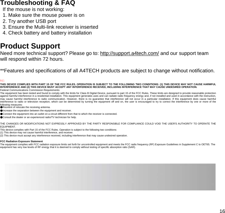  16  Troubleshooting &amp; FAQ If the mouse is not working: 1. Make sure the mouse power is on 2. Try another USB port 3. Ensure the Multi-link receiver is inserted 4. Check battery and battery installation  Product Support Need more technical support? Please go to: http://support.a4tech.com/ and our support team will respond within 72 hours.  **Features and specifications of all A4TECH products are subject to change without notification.  FCC: THIS DEVICE COMPLIES WITH PART 15 OF THE FCC RULES. OPERATION IS SUBJECT TO THE FOLLOWING TWO CONDITIONS: (1) THIS DEVICE MAY NOT CAUSE HARMFUL INTERFERENCE AND (2) THIS DEVICE MUST ACCEPT ANY INTERFERENCE RECEIVED, INCLUDING INTERFERENCE THAT MAY CAUSE UNDESIRED OPERATION. Federal Communications Commission Requirements The equipment has been tested and found to comply with the limits for Class B Digital Device, pursuant to part 15 of the FCC Rules. These limits are designed to provide reasonable protection against harmful interference in a residential installation. This equipment generates uses and can radiate radio frequency energy and, if not installed and used in accordance with the instruction, may cause harmful interference to radio communication. However, there is no guarantee that interference will not occur in a particular installation. If this equipment does cause harmful interference to radio or television reception, which can be determined by turning the equipment off and on, the user is encouraged to try to correct the interference by one or more of the following measures: ●Reorient of relocate the receiving antenna. ●Increase the separation between the equipment and receiver. ●Connect the equipment into an outlet on a circuit different from that to which the receiver is connected. ●Consult the dealer or an experienced radio/TV technician for help.  THE CHANGES OR MODIFICATIONS NOT EXPRESSLY APPROVED BY THE PARTY RESPONSIBLE FOR COMPLIANCE COULD VOID THE USER&apos;S AUTHORITY TO OPERATE THE EQUIPMENT. This device complies with Part 15 of the FCC Rules. Operation is subject to the following two conditions: (1) This device may not cause harmful interference, and receiver. (2) This device must accept any interference received, including interference that may cause undesired operation.  FCC Radiation Exposure Statement The equipment complies with FCC radiation exposure limits set forth for uncontrolled equipment and meets the FCC radio frequency (RF) Exposure Guidelines in Supplement C to OET65. The equipment has very low levels of RF energy that it is deemed to comply without testing of specific absorption ratio (SAR).  