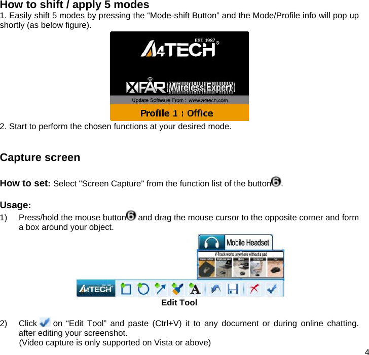  4  How to shift / apply 5 modes  1. Easily shift 5 modes by pressing the “Mode-shift Button” and the Mode/Profile info will pop up shortly (as below figure).   2. Start to perform the chosen functions at your desired mode.   Capture screen  How to set: Select &quot;Screen Capture&quot; from the function list of the button .  Usage:  1)  Press/hold the mouse button  and drag the mouse cursor to the opposite corner and form a box around your object.  Edit Tool  2) Click   on “Edit Tool” and paste (Ctrl+V) it to any document or during online chatting. after editing your screenshot.  (Video capture is only supported on Vista or above) 