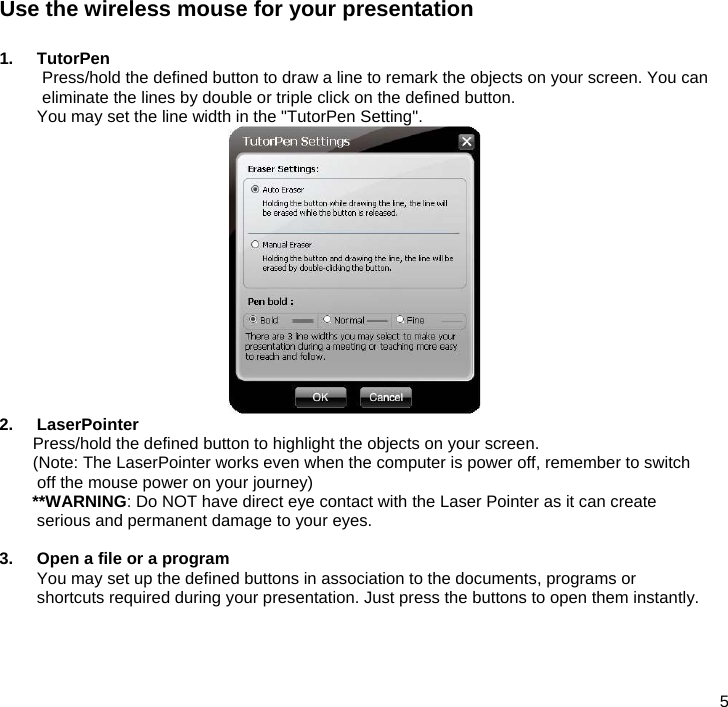  5  Use the wireless mouse for your presentation  1. TutorPen Press/hold the defined button to draw a line to remark the objects on your screen. You can eliminate the lines by double or triple click on the defined button. You may set the line width in the &quot;TutorPen Setting&quot;.  2. LaserPointer  Press/hold the defined button to highlight the objects on your screen. (Note: The LaserPointer works even when the computer is power off, remember to switch off the mouse power on your journey) **WARNING: Do NOT have direct eye contact with the Laser Pointer as it can create serious and permanent damage to your eyes.  3.  Open a file or a program You may set up the defined buttons in association to the documents, programs or shortcuts required during your presentation. Just press the buttons to open them instantly.     