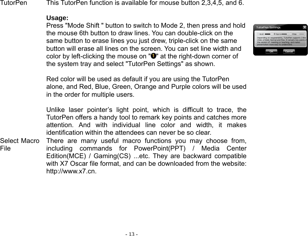  - 13 -TutorPen This TutorPen function is available for mouse button 2,3,4,5, and 6.  Usage: Press &quot;Mode Shift &quot; button to switch to Mode 2, then press and hold the mouse 6th button to draw lines. You can double-click on the same button to erase lines you just drew, triple-click on the same button will erase all lines on the screen. You can set line width and color by left-clicking the mouse on &quot; &quot; at the right-down corner of the system tray and select &quot;TutorPen Settings&quot; as shown.    Red color will be used as default if you are using the TutorPen alone, and Red, Blue, Green, Orange and Purple colors will be used in the order for multiple users.    Unlike laser pointer’s light point, which is difficult to trace, the TutorPen offers a handy tool to remark key points and catches more attention. And with individual line color and width, it makes identification within the attendees can never be so clear.     Select Macro File There are many useful macro functions you may choose from, including commands for PowerPoint(PPT) / Media Center Edition(MCE) / Gaming(CS) ...etc. They are backward compatible with X7 Oscar file format, and can be downloaded from the website: http://www.x7.cn.           