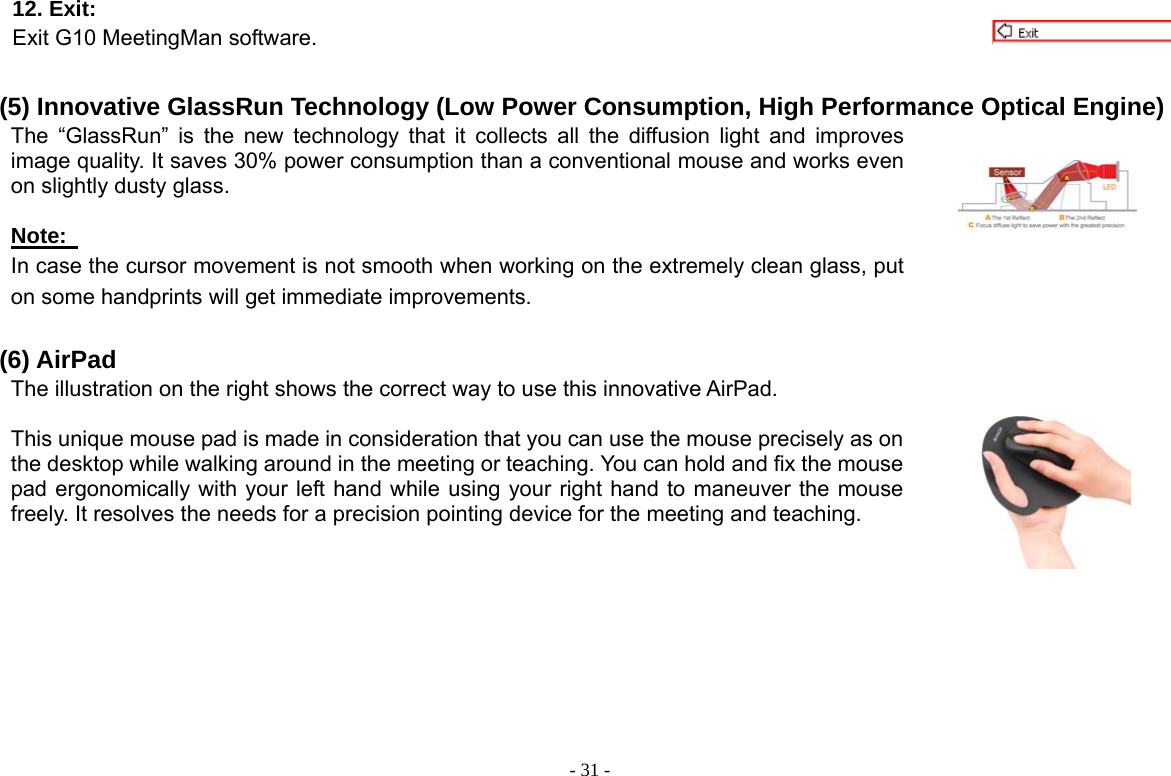  - 31 -12. Exit:   Exit G10 MeetingMan software.  (5) Innovative GlassRun Technology (Low Power Consumption, High Performance Optical Engine) The “GlassRun” is the new technology that it collects all the diffusion light and improves image quality. It saves 30% power consumption than a conventional mouse and works even on slightly dusty glass.    Note:   In case the cursor movement is not smooth when working on the extremely clean glass, put on some handprints will get immediate improvements.     (6) AirPad The illustration on the right shows the correct way to use this innovative AirPad.    This unique mouse pad is made in consideration that you can use the mouse precisely as on the desktop while walking around in the meeting or teaching. You can hold and fix the mouse pad ergonomically with your left hand while using your right hand to maneuver the mouse freely. It resolves the needs for a precision pointing device for the meeting and teaching.       