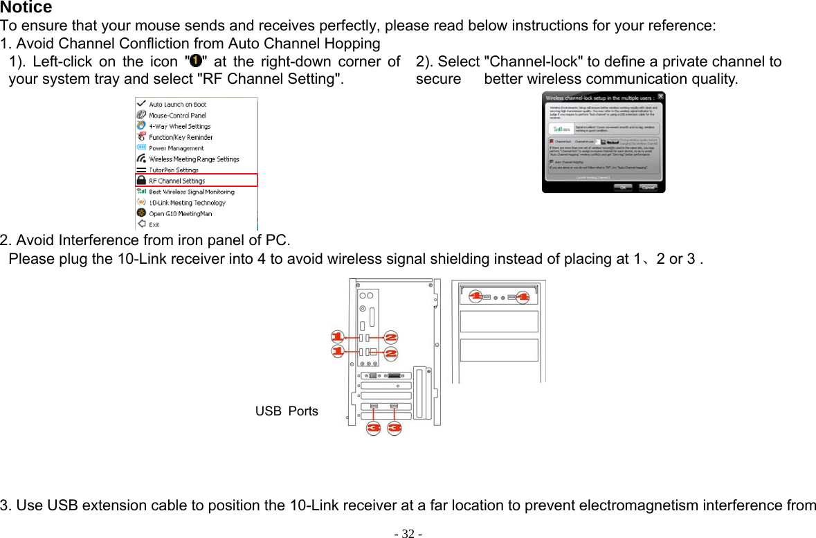  - 32 -Notice To ensure that your mouse sends and receives perfectly, please read below instructions for your reference: 1. Avoid Channel Confliction from Auto Channel Hopping 1). Left-click on the icon &quot; &quot; at the right-down corner of your system tray and select &quot;RF Channel Setting&quot;.  2). Select &quot;Channel-lock&quot; to define a private channel to secure   better wireless communication quality.     2. Avoid Interference from iron panel of PC. Please plug the 10-Link receiver into 4 to avoid wireless signal shielding instead of placing at 1、2 or 3 .        USB Ports 3. Use USB extension cable to position the 10-Link receiver at a far location to prevent electromagnetism interference from 