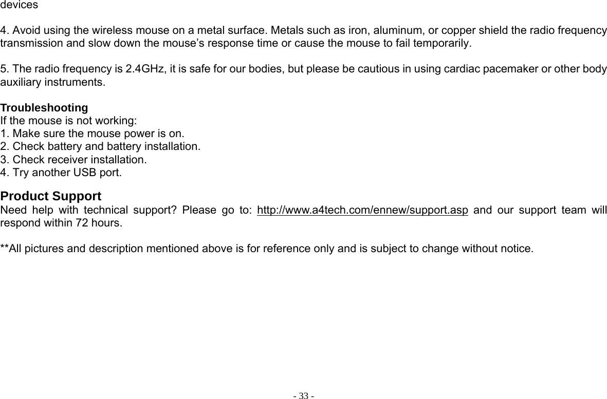  - 33 -devices  4. Avoid using the wireless mouse on a metal surface. Metals such as iron, aluminum, or copper shield the radio frequency transmission and slow down the mouse’s response time or cause the mouse to fail temporarily.  5. The radio frequency is 2.4GHz, it is safe for our bodies, but please be cautious in using cardiac pacemaker or other body auxiliary instruments.  Troubleshooting If the mouse is not working:   1. Make sure the mouse power is on.   2. Check battery and battery installation.   3. Check receiver installation.   4. Try another USB port.    Product Support Need help with technical support? Please go to: http://www.a4tech.com/ennew/support.asp and our support team will respond within 72 hours.  **All pictures and description mentioned above is for reference only and is subject to change without notice.  