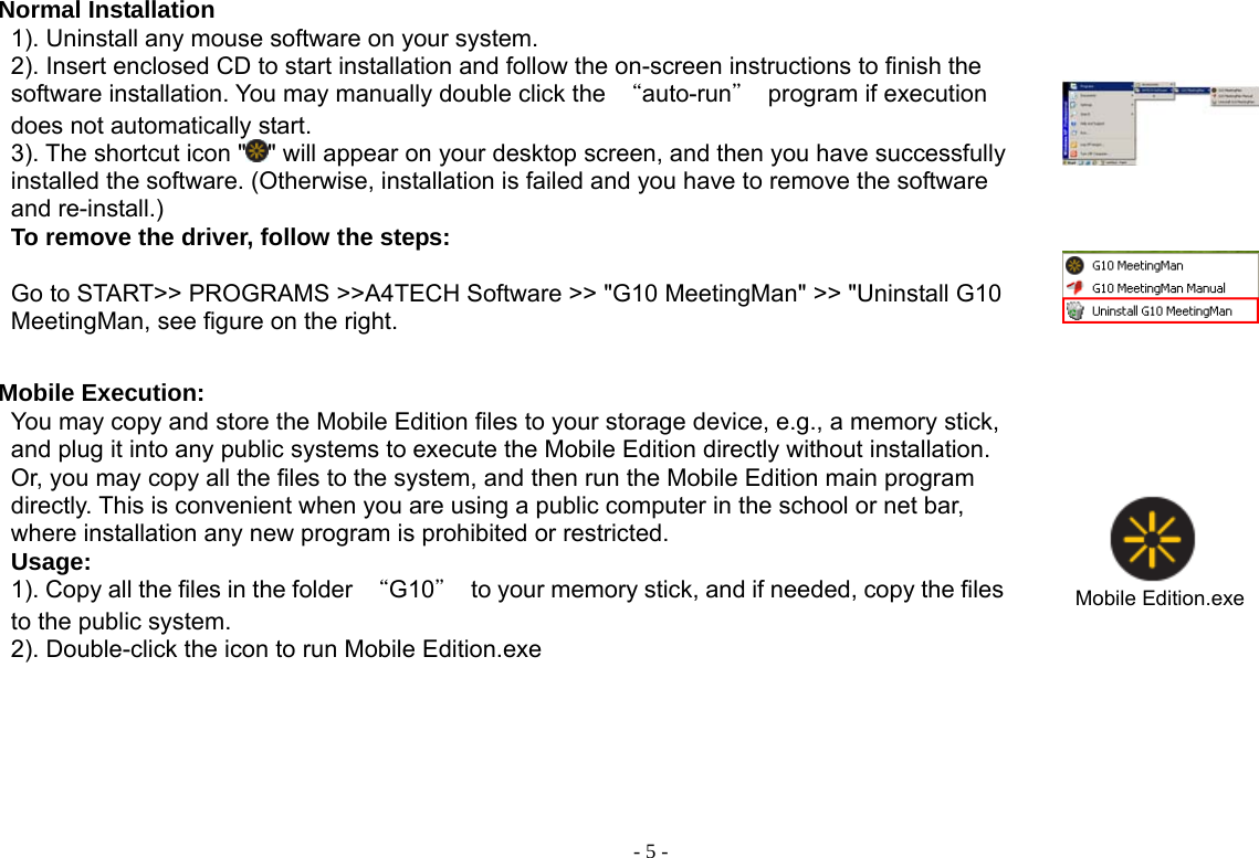  - 5 -Normal Installation 1). Uninstall any mouse software on your system. 2). Insert enclosed CD to start installation and follow the on-screen instructions to finish the software installation. You may manually double click the  “auto-run＂  program if execution does not automatically start.     3). The shortcut icon &quot; &quot; will appear on your desktop screen, and then you have successfully installed the software. (Otherwise, installation is failed and you have to remove the software and re-install.)      To remove the driver, follow the steps:  Go to START&gt;&gt; PROGRAMS &gt;&gt;A4TECH Software &gt;&gt; &quot;G10 MeetingMan&quot; &gt;&gt; &quot;Uninstall G10 MeetingMan, see figure on the right.    Mobile Execution: You may copy and store the Mobile Edition files to your storage device, e.g., a memory stick, and plug it into any public systems to execute the Mobile Edition directly without installation. Or, you may copy all the files to the system, and then run the Mobile Edition main program directly. This is convenient when you are using a public computer in the school or net bar, where installation any new program is prohibited or restricted.   Usage: 1). Copy all the files in the folder  “G10＂  to your memory stick, and if needed, copy the files to the public system. 2). Double-click the icon to run Mobile Edition.exe     Mobile Edition.exe      