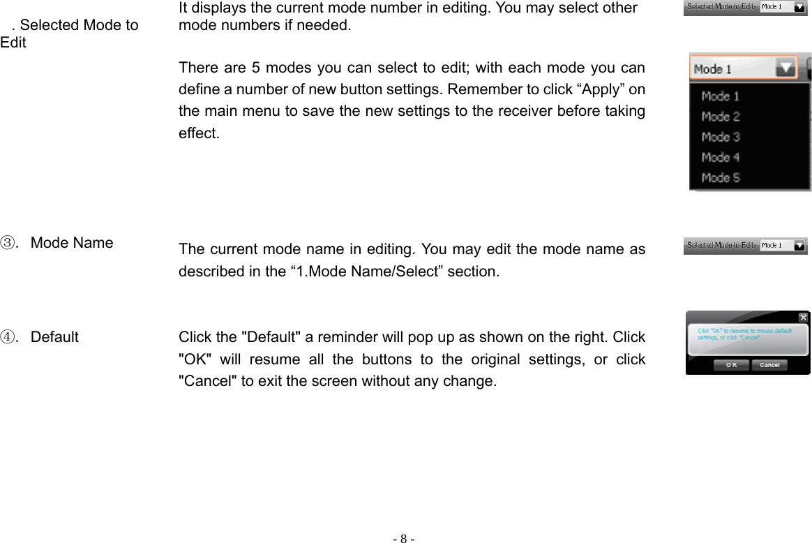  - 8 - . Selected Mode to Edit  It displays the current mode number in editing. You may select other mode numbers if needed.    There are 5 modes you can select to edit; with each mode you can define a number of new button settings. Remember to click “Apply” on the main menu to save the new settings to the receiver before taking effect.           ③. Mode Name    The current mode name in editing. You may edit the mode name as described in the “1.Mode Name/Select” section.      ④. Default    Click the &quot;Default&quot; a reminder will pop up as shown on the right. Click &quot;OK&quot; will resume all the buttons to the original settings, or click &quot;Cancel&quot; to exit the screen without any change.            