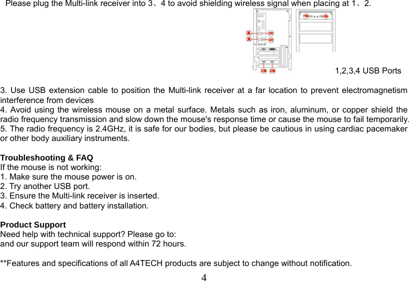   4Please plug the Multi-link receiver into 3、4 to avoid shielding wireless signal when placing at 1、2. 1,2,3,4 USB Ports  3. Use USB extension cable to position the Multi-link receiver at a far location to prevent electromagnetism interference from devices 4. Avoid using the wireless mouse on a metal surface. Metals such as iron, aluminum, or copper shield the radio frequency transmission and slow down the mouse&apos;s response time or cause the mouse to fail temporarily. 5. The radio frequency is 2.4GHz, it is safe for our bodies, but please be cautious in using cardiac pacemaker or other body auxiliary instruments.   Troubleshooting &amp; FAQ If the mouse is not working: 1. Make sure the mouse power is on. 2. Try another USB port. 3. Ensure the Multi-link receiver is inserted. 4. Check battery and battery installation.  Product Support Need help with technical support? Please go to:  and our support team will respond within 72 hours.  **Features and specifications of all A4TECH products are subject to change without notification. 