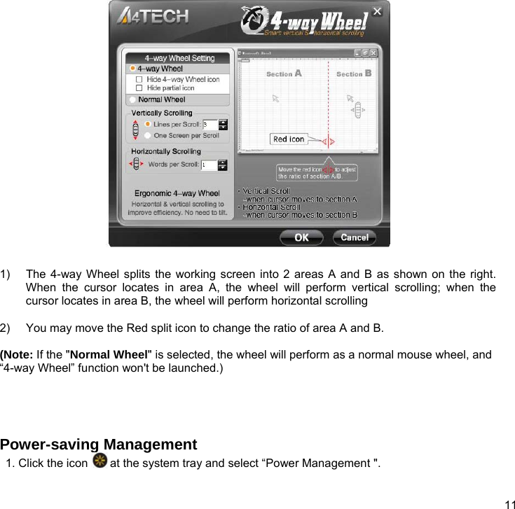  11   1)  The 4-way Wheel splits the working screen into 2 areas A and B as shown on the right. When the cursor locates in area A, the wheel will perform vertical scrolling; when the cursor locates in area B, the wheel will perform horizontal scrolling  2)  You may move the Red split icon to change the ratio of area A and B.  (Note: If the &quot;Normal Wheel&quot; is selected, the wheel will perform as a normal mouse wheel, and “4-way Wheel” function won&apos;t be launched.)    Power-saving Management 1. Click the icon   at the system tray and select “Power Management &quot;. 