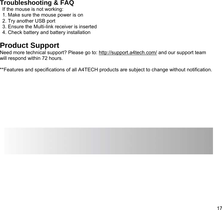  17  Troubleshooting &amp; FAQ If the mouse is not working: 1. Make sure the mouse power is on 2. Try another USB port 3. Ensure the Multi-link receiver is inserted 4. Check battery and battery installation  Product Support Need more technical support? Please go to: http://support.a4tech.com/ and our support team will respond within 72 hours.  **Features and specifications of all A4TECH products are subject to change without notification.         