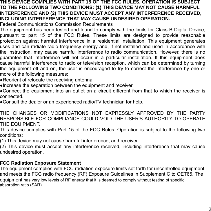  2 THIS DEVICE COMPLIES WITH PART 15 OF THE FCC RULES. OPERATION IS SUBJECT TO THE FOLLOWING TWO CONDITIONS: (1) THIS DEVICE MAY NOT CAUSE HARMFUL INTERFERENCE AND (2) THIS DEVICE MUST ACCEPT ANY INTERFERENCE RECEIVED, INCLUDING INTERFERENCE THAT MAY CAUSE UNDESIRED OPERATION. Federal Communications Commission Requirements The equipment has been tested and found to comply with the limits for Class B Digital Device, pursuant to part 15 of the FCC Rules. These limits are designed to provide reasonable protection against harmful interference in a residential installation. This equipment generates uses and can radiate radio frequency energy and, if not installed and used in accordance with the instruction, may cause harmful interference to radio communication. However, there is no guarantee that interference will not occur in a particular installation. If this equipment does cause harmful interference to radio or television reception, which can be determined by turning the equipment off and on, the user is encouraged to try to correct the interference by one or more of the following measures: ●Reorient of relocate the receiving antenna. ●Increase the separation between the equipment and receiver. ●Connect the equipment into an outlet on a circuit different from that to which the receiver is connected. ●Consult the dealer or an experienced radio/TV technician for help.  THE CHANGES OR MODIFICATIONS NOT EXPRESSLY APPROVED BY THE PARTY RESPONSIBLE FOR COMPLIANCE COULD VOID THE USER&apos;S AUTHORITY TO OPERATE THE EQUIPMENT. This device complies with Part 15 of the FCC Rules. Operation is subject to the following two conditions: (1) This device may not cause harmful interference, and receiver. (2) This device must accept any interference received, including interference that may cause undesired operation.  FCC Radiation Exposure Statement The equipment complies with FCC radiation exposure limits set forth for uncontrolled equipment and meets the FCC radio frequency (RF) Exposure Guidelines in Supplement C to OET65. The equipment has very low levels of RF energy that it is deemed to comply without testing of specific absorption ratio (SAR). 