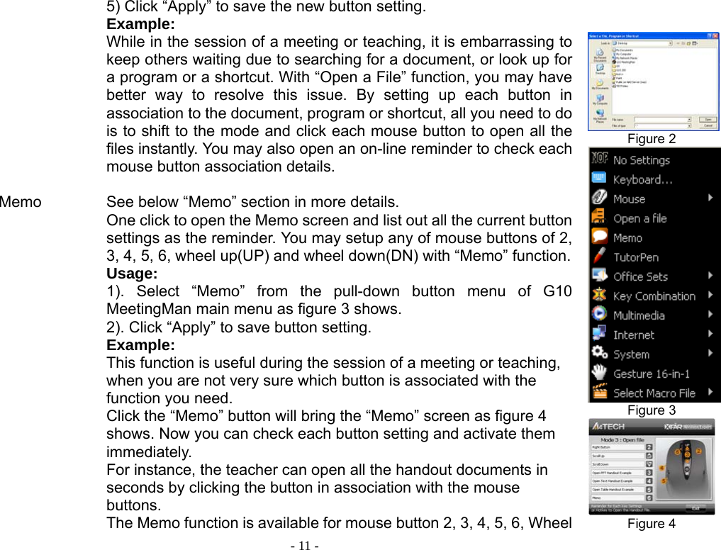  - 11 -           Memo                   5) Click “Apply” to save the new button setting. Example: While in the session of a meeting or teaching, it is embarrassing to keep others waiting due to searching for a document, or look up for a program or a shortcut. With “Open a File” function, you may have better way to resolve this issue. By setting up each button in association to the document, program or shortcut, all you need to do is to shift to the mode and click each mouse button to open all the files instantly. You may also open an on-line reminder to check each mouse button association details.    See below “Memo” section in more details. One click to open the Memo screen and list out all the current button settings as the reminder. You may setup any of mouse buttons of 2, 3, 4, 5, 6, wheel up(UP) and wheel down(DN) with “Memo” function.Usage:  1). Select “Memo” from the pull-down button menu of G10 MeetingMan main menu as figure 3 shows.   2). Click “Apply” to save button setting. Example: This function is useful during the session of a meeting or teaching, when you are not very sure which button is associated with the function you need.   Click the “Memo” button will bring the “Memo” screen as figure 4 shows. Now you can check each button setting and activate them immediately. For instance, the teacher can open all the handout documents in seconds by clicking the button in association with the mouse buttons. The Memo function is available for mouse button 2, 3, 4, 5, 6, Wheel   Figure 2  Figure 3  Figure 4 