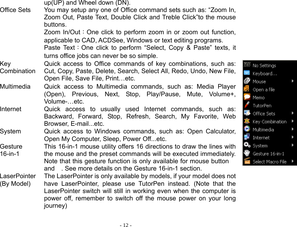  - 12 - Office Sets  up(UP) and Wheel down (DN). You may setup any one of Office command sets such as: “Zoom In, Zoom Out, Paste Text, Double Click and Treble Click”to the mouse buttons. Zoom In/Out：One click to perform zoom in or zoom out function, applicable to CAD, ACDSee, Windows or text editing programs. Paste Text：One click to perform “Select, Copy &amp; Paste” texts, it turns office jobs can never be so simple.    Key CombinationQuick access to Office commands of key combinations, such as: Cut, Copy, Paste, Delete, Search, Select All, Redo, Undo, New File, Open File, Save File, Print…etc. Multimedia  Quick access to Multimedia commands, such as: Media Player (Open), Previous, Next, Stop, Play/Pause, Mute, Volume+, Volume-…etc. Internet Quick access to usually used Internet commands, such as: Backward, Forward, Stop, Refresh, Search, My Favorite, Web Browser, E-mail...etc. System Quick access to Windows commands, such as: Open Calculator, Open My Computer, Sleep, Power Off...etc. Gesture 16-in-1 This 16-in-1 mouse utility offers 16 directions to draw the lines with the mouse and the preset commands will be executed immediately. Note that this gesture function is only available for mouse button  and . See more details on the Gesture 16-in-1 section.  LaserPointer(By Model) The LaserPointer is only available by models, if your model does not have LaserPointer, please use TutorPen instead. (Note that the LaserPointer switch will still in working even when the computer is power off, remember to switch off the mouse power on your long journey)  