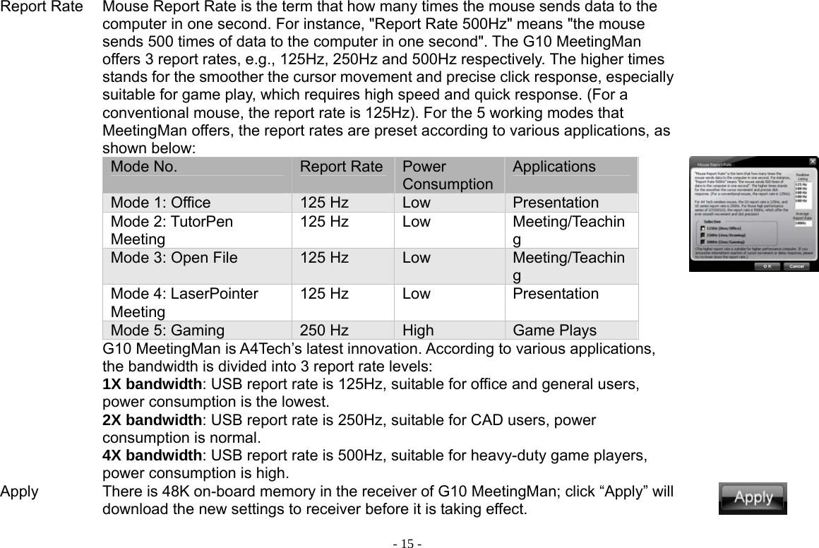  - 15 -Report Rate Mouse Report Rate is the term that how many times the mouse sends data to the computer in one second. For instance, &quot;Report Rate 500Hz&quot; means &quot;the mouse sends 500 times of data to the computer in one second&quot;. The G10 MeetingMan offers 3 report rates, e.g., 125Hz, 250Hz and 500Hz respectively. The higher times stands for the smoother the cursor movement and precise click response, especially suitable for game play, which requires high speed and quick response. (For a conventional mouse, the report rate is 125Hz). For the 5 working modes that MeetingMan offers, the report rates are preset according to various applications, as shown below: Mode No.  Report Rate Power ConsumptionApplications Mode 1: Office  125 Hz  Low  Presentation  Mode 2: TutorPen Meeting 125 Hz  Low  Meeting/Teaching Mode 3: Open File  125 Hz  Low  Meeting/Teaching Mode 4: LaserPointer Meeting 125 Hz  Low  Presentation Mode 5: Gaming  250 Hz  High  Game Plays G10 MeetingMan is A4Tech’s latest innovation. According to various applications, the bandwidth is divided into 3 report rate levels:   1X bandwidth: USB report rate is 125Hz, suitable for office and general users, power consumption is the lowest. 2X bandwidth: USB report rate is 250Hz, suitable for CAD users, power consumption is normal. 4X bandwidth: USB report rate is 500Hz, suitable for heavy-duty game players, power consumption is high.           Apply  There is 48K on-board memory in the receiver of G10 MeetingMan; click “Apply” will download the new settings to receiver before it is taking effect.   