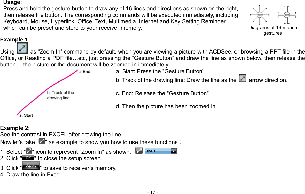  - 17 - Usage: Press and hold the gesture button to draw any of 16 lines and directions as shown on the right, then release the button. The corresponding commands will be executed immediately, including Keyboard, Mouse, Hyperlink, Office, Text, Multimedia, Internet and Key Setting Reminder, which can be preset and store to your receiver memory.    Diagrams of 16 mouse gestures Example 1:   Using    as “Zoom In” command by default, when you are viewing a picture with ACDSee, or browsing a PPT file in the Office, or Reading a PDF file…etc, just pressing the “Gesture Button” and draw the line as shown below, then release the button,  the picture or the document will be zoomed in immediately.    a. Start: Press the &quot;Gesture Button&quot; b. Track of the drawing line: Draw the line as the   arrow direction.  c. End: Release the &quot;Gesture Button&quot;  d. Then the picture has been zoomed in.   Example 2: See the contrast in EXCEL after drawing the line. Now let&apos;s take &quot; &quot; as example to show you how to use these functions： 1. Select &quot; &quot; icon to represent &quot;Zoom In&quot; as shown:   2. Click &quot; &quot; to close the setup screen. 3. Click “ ” to save to receiver’s memory. 4. Draw the line in Excel.  