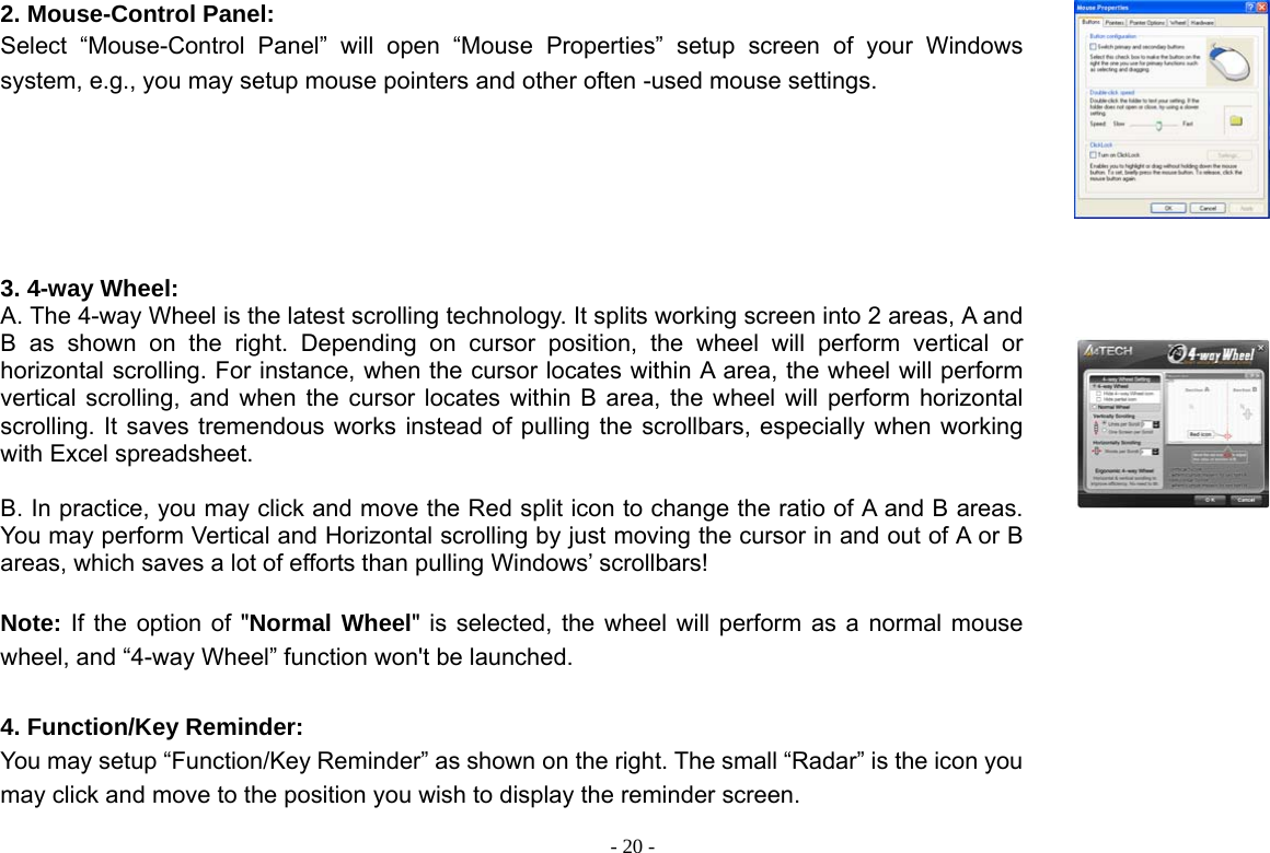  - 20 -2. Mouse-Control Panel: Select “Mouse-Control Panel” will open “Mouse Properties” setup screen of your Windows system, e.g., you may setup mouse pointers and other often -used mouse settings.    3. 4-way Wheel: A. The 4-way Wheel is the latest scrolling technology. It splits working screen into 2 areas, A and B as shown on the right. Depending on cursor position, the wheel will perform vertical or horizontal scrolling. For instance, when the cursor locates within A area, the wheel will perform vertical scrolling, and when the cursor locates within B area, the wheel will perform horizontal scrolling. It saves tremendous works instead of pulling the scrollbars, especially when working with Excel spreadsheet.  B. In practice, you may click and move the Red split icon to change the ratio of A and B areas. You may perform Vertical and Horizontal scrolling by just moving the cursor in and out of A or B areas, which saves a lot of efforts than pulling Windows’ scrollbars!    Note: If the option of &quot;Normal Wheel&quot; is selected, the wheel will perform as a normal mouse wheel, and “4-way Wheel” function won&apos;t be launched.    4. Function/Key Reminder: You may setup “Function/Key Reminder” as shown on the right. The small “Radar” is the icon you may click and move to the position you wish to display the reminder screen.    