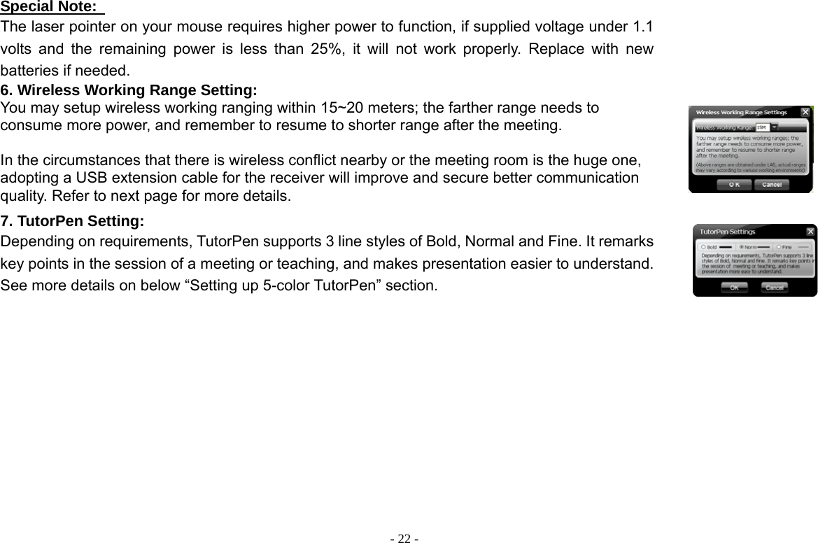  - 22 -Special Note:   The laser pointer on your mouse requires higher power to function, if supplied voltage under 1.1 volts and the remaining power is less than 25%, it will not work properly. Replace with new batteries if needed. 6. Wireless Working Range Setting: You may setup wireless working ranging within 15~20 meters; the farther range needs to consume more power, and remember to resume to shorter range after the meeting.    In the circumstances that there is wireless conflict nearby or the meeting room is the huge one, adopting a USB extension cable for the receiver will improve and secure better communication quality. Refer to next page for more details.  7. TutorPen Setting: Depending on requirements, TutorPen supports 3 line styles of Bold, Normal and Fine. It remarks key points in the session of a meeting or teaching, and makes presentation easier to understand. See more details on below “Setting up 5-color TutorPen” section.  