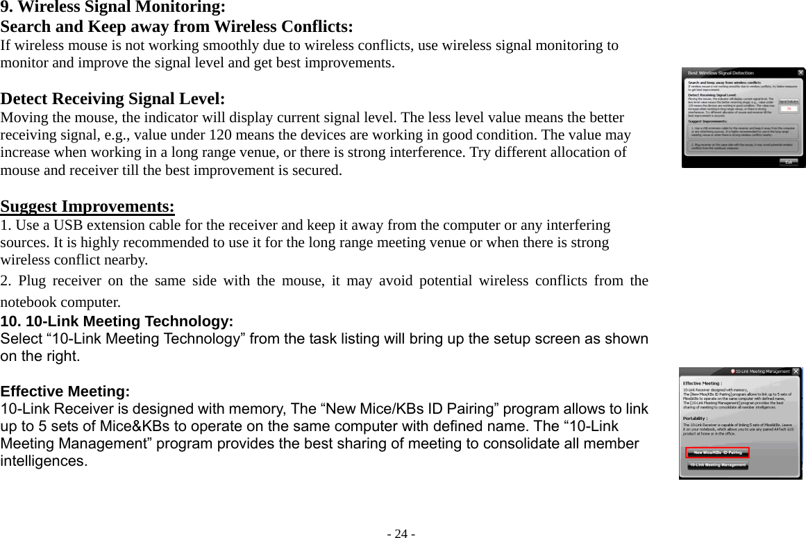  - 24 -9. Wireless Signal Monitoring: Search and Keep away from Wireless Conflicts: If wireless mouse is not working smoothly due to wireless conflicts, use wireless signal monitoring to monitor and improve the signal level and get best improvements.  Detect Receiving Signal Level: Moving the mouse, the indicator will display current signal level. The less level value means the better receiving signal, e.g., value under 120 means the devices are working in good condition. The value may increase when working in a long range venue, or there is strong interference. Try different allocation of mouse and receiver till the best improvement is secured.  Suggest Improvements: 1. Use a USB extension cable for the receiver and keep it away from the computer or any interfering sources. It is highly recommended to use it for the long range meeting venue or when there is strong wireless conflict nearby.   2. Plug receiver on the same side with the mouse, it may avoid potential wireless conflicts from the notebook computer.        10. 10-Link Meeting Technology:   Select “10-Link Meeting Technology” from the task listing will bring up the setup screen as shown on the right.  Effective Meeting: 10-Link Receiver is designed with memory, The “New Mice/KBs ID Pairing” program allows to link up to 5 sets of Mice&amp;KBs to operate on the same computer with defined name. The “10-Link Meeting Management” program provides the best sharing of meeting to consolidate all member intelligences.       
