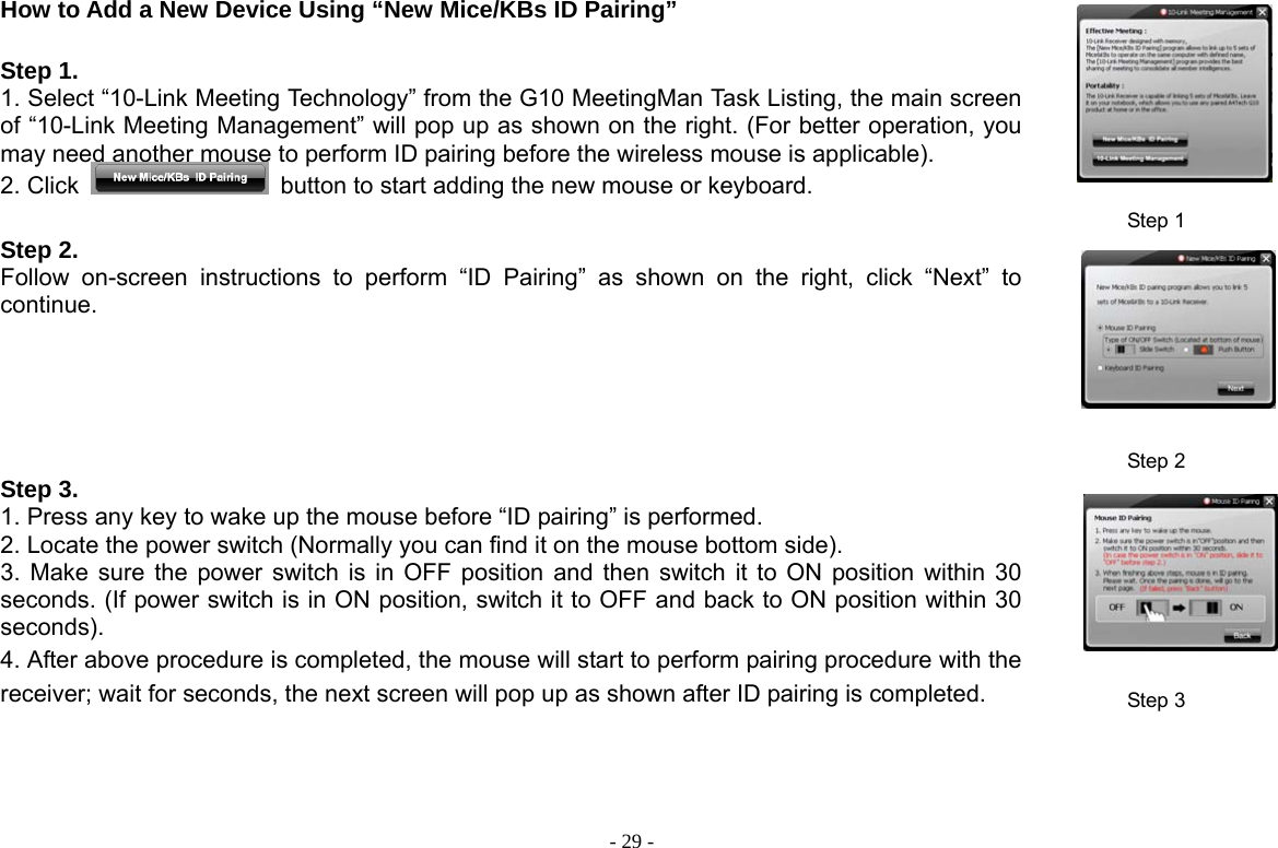  - 29 -How to Add a New Device Using “New Mice/KBs ID Pairing”    Step 1. 1. Select “10-Link Meeting Technology” from the G10 MeetingMan Task Listing, the main screen of “10-Link Meeting Management” will pop up as shown on the right. (For better operation, you may need another mouse to perform ID pairing before the wireless mouse is applicable).   2. Click    button to start adding the new mouse or keyboard. Step 1 Step 2. Follow on-screen instructions to perform “ID Pairing” as shown on the right, click “Next” to continue.  Step 2 Step 3.   1. Press any key to wake up the mouse before “ID pairing” is performed. 2. Locate the power switch (Normally you can find it on the mouse bottom side). 3. Make sure the power switch is in OFF position and then switch it to ON position within 30 seconds. (If power switch is in ON position, switch it to OFF and back to ON position within 30 seconds). 4. After above procedure is completed, the mouse will start to perform pairing procedure with the receiver; wait for seconds, the next screen will pop up as shown after ID pairing is completed. Step 3 