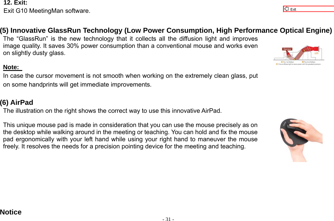  - 31 -12. Exit:   Exit G10 MeetingMan software.  (5) Innovative GlassRun Technology (Low Power Consumption, High Performance Optical Engine) The “GlassRun” is the new technology that it collects all the diffusion light and improves image quality. It saves 30% power consumption than a conventional mouse and works even on slightly dusty glass.    Note:   In case the cursor movement is not smooth when working on the extremely clean glass, put on some handprints will get immediate improvements.     (6) AirPad The illustration on the right shows the correct way to use this innovative AirPad.    This unique mouse pad is made in consideration that you can use the mouse precisely as on the desktop while walking around in the meeting or teaching. You can hold and fix the mouse pad ergonomically with your left hand while using your right hand to maneuver the mouse freely. It resolves the needs for a precision pointing device for the meeting and teaching.       Notice 