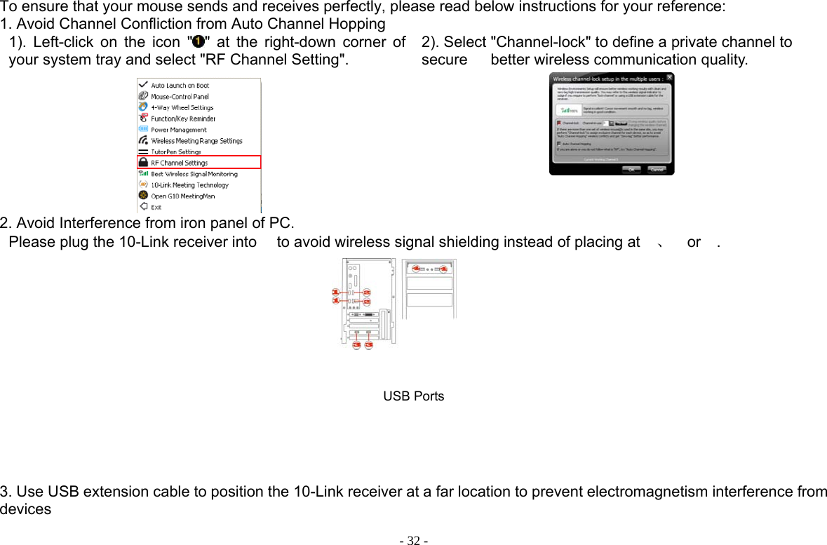  - 32 -To ensure that your mouse sends and receives perfectly, please read below instructions for your reference: 1. Avoid Channel Confliction from Auto Channel Hopping 1). Left-click on the icon &quot; &quot; at the right-down corner of your system tray and select &quot;RF Channel Setting&quot;.  2). Select &quot;Channel-lock&quot; to define a private channel to secure   better wireless communication quality.     2. Avoid Interference from iron panel of PC. Please plug the 10-Link receiver into  to avoid wireless signal shielding instead of placing at 、 or .       USB Ports 3. Use USB extension cable to position the 10-Link receiver at a far location to prevent electromagnetism interference from devices 