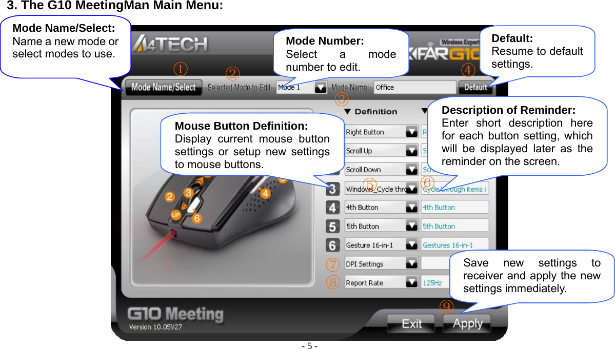  - 5 -   3. The G10 MeetingMan Main Menu:    Mouse Button Definition: Display current mouse button settings or setup new settings to mouse buttons.Mode Name/Select: Name a new mode or select modes to use. Mode Number: Select a mode number to edit.Description of Reminder: Enter short description here for each button setting, which will be displayed later as the reminder on the screen. Save new settings to receiver and apply the new settings immediately. ①② ③ ④ ⑤  ⑥ ⑦ ⑧ ⑨Default: Resume to default settings. 