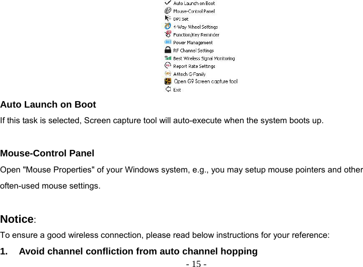   - 15 - Auto Launch on Boot If this task is selected, Screen capture tool will auto-execute when the system boots up.  Mouse-Control Panel Open &quot;Mouse Properties&quot; of your Windows system, e.g., you may setup mouse pointers and other often-used mouse settings.  Notice:  To ensure a good wireless connection, please read below instructions for your reference: 1.  Avoid channel confliction from auto channel hopping 