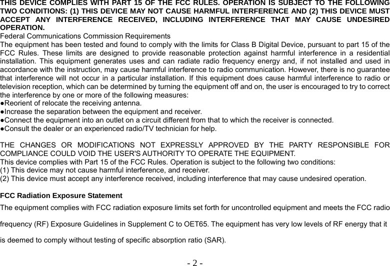   - 2 -THIS DEVICE COMPLIES WITH PART 15 OF THE FCC RULES. OPERATION IS SUBJECT TO THE FOLLOWING TWO CONDITIONS: (1) THIS DEVICE MAY NOT CAUSE HARMFUL INTERFERENCE AND (2) THIS DEVICE MUST ACCEPT ANY INTERFERENCE RECEIVED, INCLUDING INTERFERENCE THAT MAY CAUSE UNDESIRED OPERATION. Federal Communications Commission Requirements The equipment has been tested and found to comply with the limits for Class B Digital Device, pursuant to part 15 of the FCC Rules. These limits are designed to provide reasonable protection against harmful interference in a residential installation. This equipment generates uses and can radiate radio frequency energy and, if not installed and used in accordance with the instruction, may cause harmful interference to radio communication. However, there is no guarantee that interference will not occur in a particular installation. If this equipment does cause harmful interference to radio or television reception, which can be determined by turning the equipment off and on, the user is encouraged to try to correct the interference by one or more of the following measures: ●Reorient of relocate the receiving antenna. ●Increase the separation between the equipment and receiver. ●Connect the equipment into an outlet on a circuit different from that to which the receiver is connected. ●Consult the dealer or an experienced radio/TV technician for help.  THE CHANGES OR MODIFICATIONS NOT EXPRESSLY APPROVED BY THE PARTY RESPONSIBLE FOR COMPLIANCE COULD VOID THE USER&apos;S AUTHORITY TO OPERATE THE EQUIPMENT. This device complies with Part 15 of the FCC Rules. Operation is subject to the following two conditions: (1) This device may not cause harmful interference, and receiver. (2) This device must accept any interference received, including interference that may cause undesired operation.  FCC Radiation Exposure Statement The equipment complies with FCC radiation exposure limits set forth for uncontrolled equipment and meets the FCC radio frequency (RF) Exposure Guidelines in Supplement C to OET65. The equipment has very low levels of RF energy that it is deemed to comply without testing of specific absorption ratio (SAR). 
