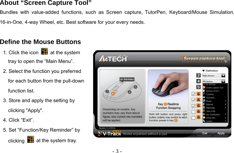   - 3 - About “Screen Capture Tool” Bundles with value-added functions, such as Screen capture, TutorPen, Keyboard/Mouse Simulation, 16-in-One, 4-way Wheel, etc. Best software for your every needs.  Define the Mouse Buttons 1. Click the icon    at the system tray to open the “Main Menu”. 2. Select the function you preferred for each button from the pull-down function list. 3. Store and apply the setting by clicking &quot;Apply&quot;.   4. Click “Exit”. 5. Set “Function/Key Reminder” by clicking   at the system tray.       