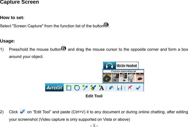   - 5 -Capture Screen  How to set:  Select &quot;Screen Capture&quot; from the function list of the button .  Usage:  1)  Press/hold the mouse button  and drag the mouse cursor to the opposite corner and form a box around your object.  Edit Tool  2) Click    on “Edit Tool” and paste (Ctrl+V) it to any document or during online chatting. after editing your screenshot (Video capture is only supported on Vista or above) 