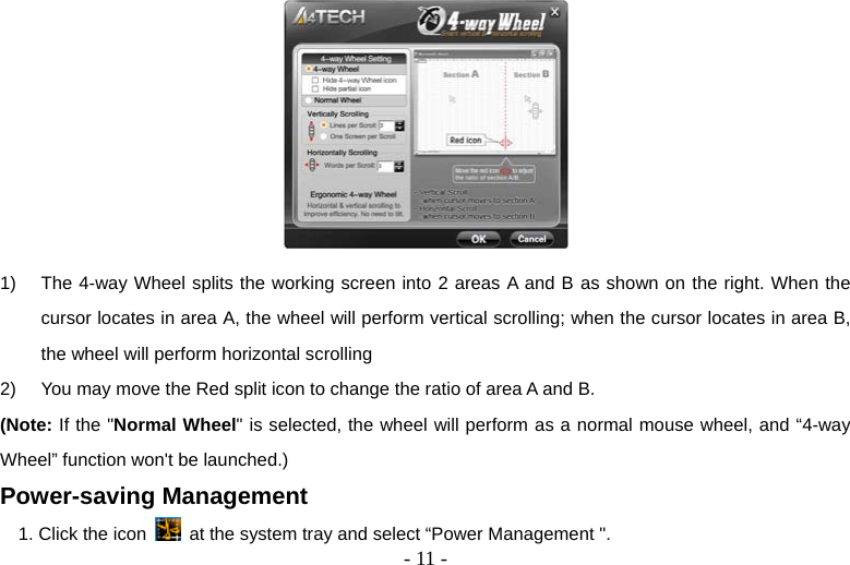   - 11 - 1)  The 4-way Wheel splits the working screen into 2 areas A and B as shown on the right. When the cursor locates in area A, the wheel will perform vertical scrolling; when the cursor locates in area B, the wheel will perform horizontal scrolling 2)  You may move the Red split icon to change the ratio of area A and B.   (Note: If the &quot;Normal Wheel&quot; is selected, the wheel will perform as a normal mouse wheel, and “4-way Wheel” function won&apos;t be launched.) Power-saving Management 1. Click the icon    at the system tray and select “Power Management &quot;. 