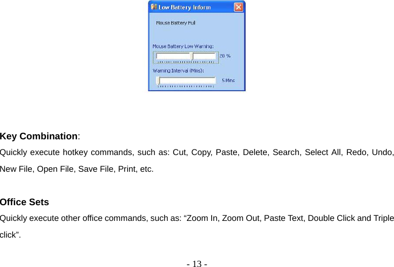   - 13 -   Key Combination: Quickly execute hotkey commands, such as: Cut, Copy, Paste, Delete, Search, Select All, Redo, Undo, New File, Open File, Save File, Print, etc.  Office Sets Quickly execute other office commands, such as: “Zoom In, Zoom Out, Paste Text, Double Click and Triple click”.  