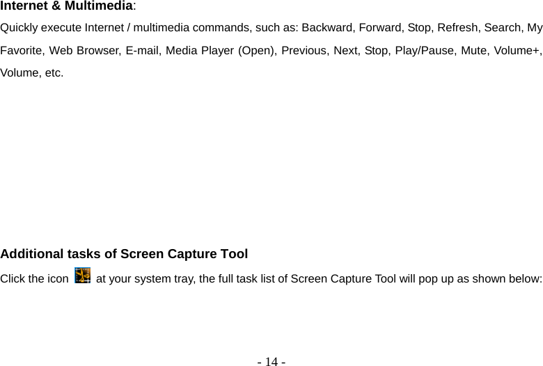   - 14 -Internet &amp; Multimedia: Quickly execute Internet / multimedia commands, such as: Backward, Forward, Stop, Refresh, Search, My Favorite, Web Browser, E-mail, Media Player (Open), Previous, Next, Stop, Play/Pause, Mute, Volume+, Volume, etc.        Additional tasks of Screen Capture Tool Click the icon    at your system tray, the full task list of Screen Capture Tool will pop up as shown below: 