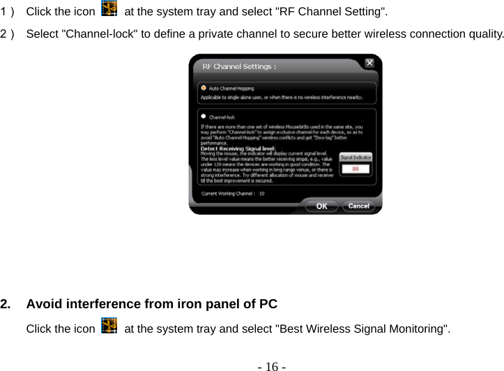   - 16 -1）  Click the icon   at the system tray and select &quot;RF Channel Setting&quot;. 2）  Select &quot;Channel-lock&quot; to define a private channel to secure better wireless connection quality.     2.  Avoid interference from iron panel of PC Click the icon   at the system tray and select &quot;Best Wireless Signal Monitoring&quot;.   