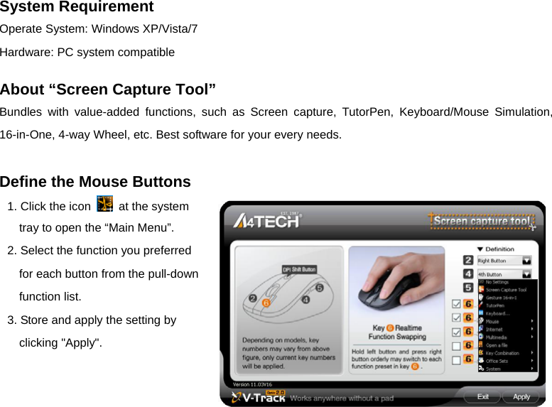   - 2 -System Requirement   Operate System: Windows XP/Vista/7 Hardware: PC system compatible  About “Screen Capture Tool” Bundles with value-added functions, such as Screen capture, TutorPen, Keyboard/Mouse Simulation, 16-in-One, 4-way Wheel, etc. Best software for your every needs.  Define the Mouse Buttons 1. Click the icon    at the system tray to open the “Main Menu”. 2. Select the function you preferred for each button from the pull-down function list. 3. Store and apply the setting by clicking &quot;Apply&quot;.    