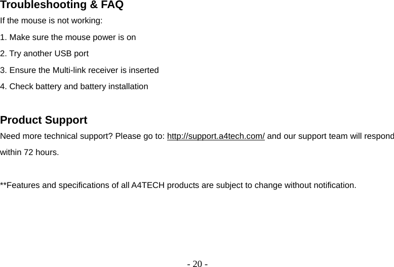   - 20 -Troubleshooting &amp; FAQ If the mouse is not working: 1. Make sure the mouse power is on 2. Try another USB port 3. Ensure the Multi-link receiver is inserted 4. Check battery and battery installation  Product Support Need more technical support? Please go to: http://support.a4tech.com/ and our support team will respond within 72 hours.  **Features and specifications of all A4TECH products are subject to change without notification.     