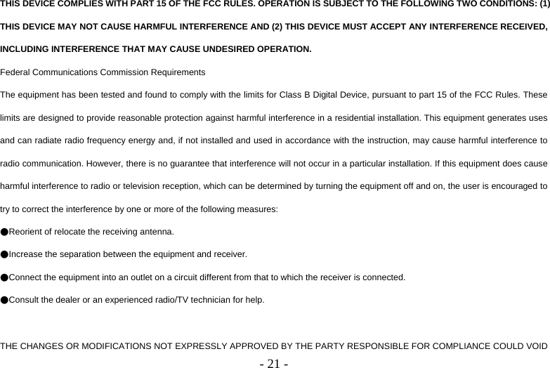   - 21 -THIS DEVICE COMPLIES WITH PART 15 OF THE FCC RULES. OPERATION IS SUBJECT TO THE FOLLOWING TWO CONDITIONS: (1) THIS DEVICE MAY NOT CAUSE HARMFUL INTERFERENCE AND (2) THIS DEVICE MUST ACCEPT ANY INTERFERENCE RECEIVED, INCLUDING INTERFERENCE THAT MAY CAUSE UNDESIRED OPERATION. Federal Communications Commission Requirements The equipment has been tested and found to comply with the limits for Class B Digital Device, pursuant to part 15 of the FCC Rules. These limits are designed to provide reasonable protection against harmful interference in a residential installation. This equipment generates uses and can radiate radio frequency energy and, if not installed and used in accordance with the instruction, may cause harmful interference to radio communication. However, there is no guarantee that interference will not occur in a particular installation. If this equipment does cause harmful interference to radio or television reception, which can be determined by turning the equipment off and on, the user is encouraged to try to correct the interference by one or more of the following measures: ●Reorient of relocate the receiving antenna. ●Increase the separation between the equipment and receiver. ●Connect the equipment into an outlet on a circuit different from that to which the receiver is connected. ●Consult the dealer or an experienced radio/TV technician for help.  THE CHANGES OR MODIFICATIONS NOT EXPRESSLY APPROVED BY THE PARTY RESPONSIBLE FOR COMPLIANCE COULD VOID 
