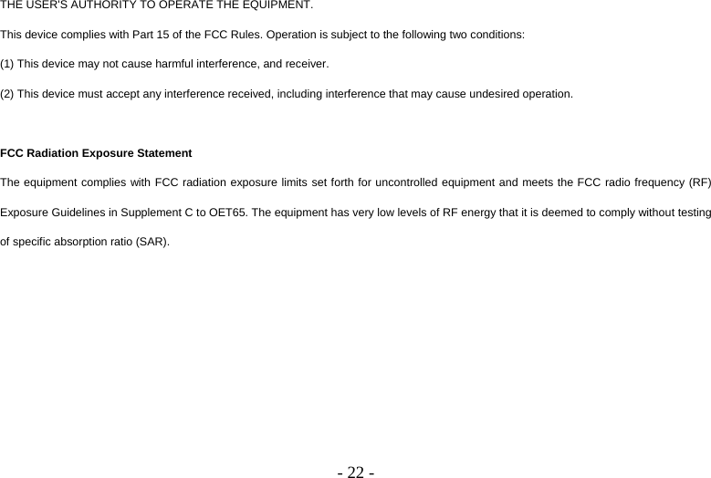   - 22 -THE USER&apos;S AUTHORITY TO OPERATE THE EQUIPMENT. This device complies with Part 15 of the FCC Rules. Operation is subject to the following two conditions: (1) This device may not cause harmful interference, and receiver. (2) This device must accept any interference received, including interference that may cause undesired operation.  FCC Radiation Exposure Statement The equipment complies with FCC radiation exposure limits set forth for uncontrolled equipment and meets the FCC radio frequency (RF) Exposure Guidelines in Supplement C to OET65. The equipment has very low levels of RF energy that it is deemed to comply without testing of specific absorption ratio (SAR).  