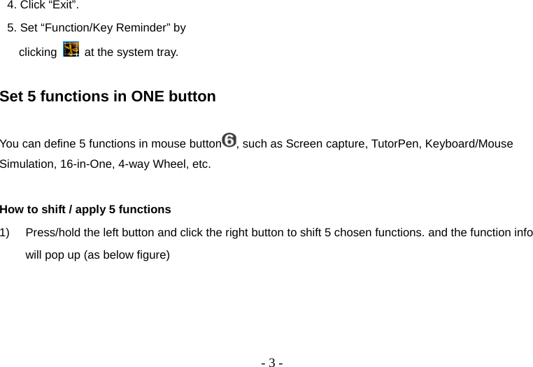   - 3 -4. Click “Exit”. 5. Set “Function/Key Reminder” by clicking   at the system tray.       Set 5 functions in ONE button  You can define 5 functions in mouse button , such as Screen capture, TutorPen, Keyboard/Mouse Simulation, 16-in-One, 4-way Wheel, etc.  How to shift / apply 5 functions 1)  Press/hold the left button and click the right button to shift 5 chosen functions. and the function info will pop up (as below figure) 