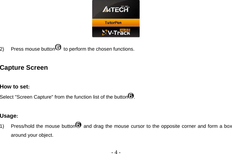   - 4 - 2)  Press mouse button   to perform the chosen functions.  Capture Screen  How to set:  Select &quot;Screen Capture&quot; from the function list of the button .  Usage:  1)  Press/hold the mouse button  and drag the mouse cursor to the opposite corner and form a box around your object. 