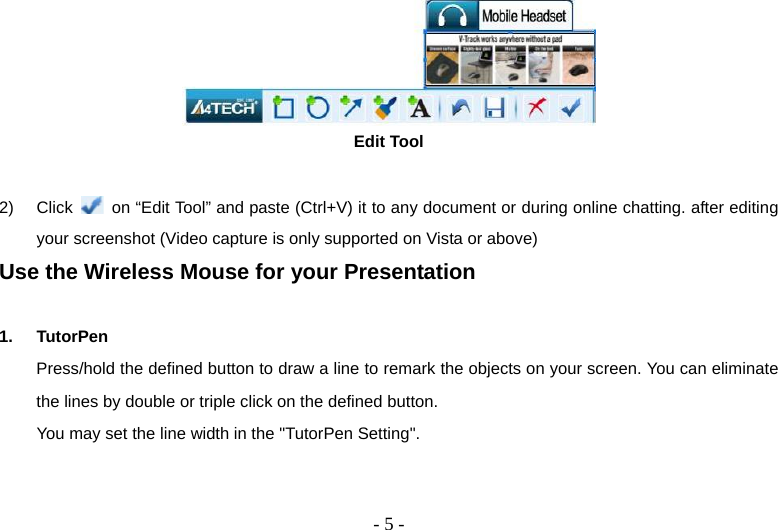   - 5 - Edit Tool  2) Click    on “Edit Tool” and paste (Ctrl+V) it to any document or during online chatting. after editing your screenshot (Video capture is only supported on Vista or above) Use the Wireless Mouse for your Presentation  1. TutorPen Press/hold the defined button to draw a line to remark the objects on your screen. You can eliminate the lines by double or triple click on the defined button. You may set the line width in the &quot;TutorPen Setting&quot;. 