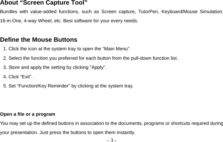  - 3 - About “Screen Capture Tool” Bundles with value-added functions, such as Screen capture, TutorPen, Keyboard/Mouse Simulation, 16-in-One, 4-way Wheel, etc. Best software for your every needs.  Define the Mouse Buttons 1. Click the icon at the system tray to open the “Main Menu”. 2. Select the function you preferred for each button from the pull-down function list. 3. Store and apply the setting by clicking &quot;Apply&quot;.   4. Click “Exit”. 5. Set “Function/Key Reminder” by clicking at the system tray.                 Open a file or a program You may set up the defined buttons in association to the documents, programs or shortcuts required during your presentation. Just press the buttons to open them instantly. 