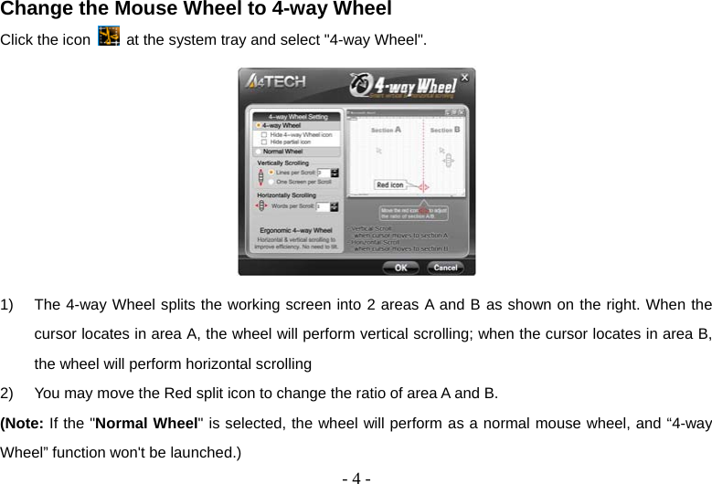  - 4 -Change the Mouse Wheel to 4-way Wheel   Click the icon    at the system tray and select &quot;4-way Wheel&quot;.   1)  The 4-way Wheel splits the working screen into 2 areas A and B as shown on the right. When the cursor locates in area A, the wheel will perform vertical scrolling; when the cursor locates in area B, the wheel will perform horizontal scrolling 2)  You may move the Red split icon to change the ratio of area A and B.   (Note: If the &quot;Normal Wheel&quot; is selected, the wheel will perform as a normal mouse wheel, and “4-way Wheel” function won&apos;t be launched.) 