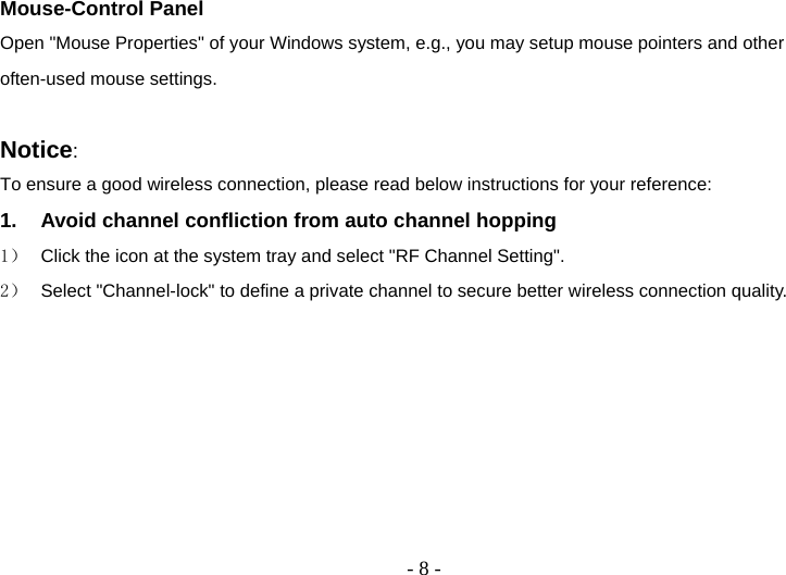  - 8 -Mouse-Control Panel Open &quot;Mouse Properties&quot; of your Windows system, e.g., you may setup mouse pointers and other often-used mouse settings.  Notice:  To ensure a good wireless connection, please read below instructions for your reference: 1.  Avoid channel confliction from auto channel hopping 1）  Click the icon at the system tray and select &quot;RF Channel Setting&quot;. 2）  Select &quot;Channel-lock&quot; to define a private channel to secure better wireless connection quality. 