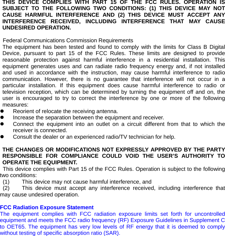 THIS DEVICE COMPLIES WITH PART 15 OF THE FCC RULES. OPERATION IS SUBJECT TO THE FOLLOWING TWO CONDITIONS: (1) THIS DEVICE MAY NOT CAUSE HARMFUL INTERFERENCE AND (2) THIS DEVICE MUST ACCEPT ANY INTERFERENCE RECEIVED, INCLUDING INTERFERENCE THAT MAY CAUSE UNDESIRED OPERATION.  Federal Communications Commission Requirements The equipment has been tested and found to comply with the limits for Class B Digital Device, pursuant to part 15 of the FCC Rules. These limits are designed to provide reasonable protection against harmful interference in a residential installation. This equipment generates uses and can radiate radio frequency energy and, if not installed and used in accordance with the instruction, may cause harmful interference to radio communication. However, there is no guarantee that interference will not occur in a particular installation. If this equipment does cause harmful interference to radio or television reception, which can be determined by turning the equipment off and on, the user is encouraged to try to correct the interference by one or more of the following measures: z  Reorient of relocate the receiving antenna. z  Increase the separation between the equipment and receiver. z  Connect the equipment into an outlet on a circuit different from that to which the receiver is connected. z  Consult the dealer or an experienced radio/TV technician for help.   THE CHANGES OR MODIFICATIONS NOT EXPRESSLY APPROVED BY THE PARTY RESPONSIBLE FOR COMPLIANCE COULD VOID THE USER’S AUTHORITY TO OPERATE THE EQUIPMENT. This device complies with Part 15 of the FCC Rules. Operation is subject to the following two conditions:  (1)  This device may not cause harmful interference, and  (2)  This device must accept any interference received, including interference that may cause undesired operation.  FCC Radiation Exposure Statement The equipment complies with FCC radiation exposure limits set forth for uncontrolled equipment and meets the FCC radio frequency (RF) Exposure Guidelines in Supplement C to OET65. The equipment has very low levels of RF energy that it is deemed to comply without testing of specific absorption ratio (SAR).  