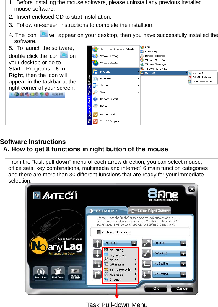 1.  Before installing the mouse software, please uninstall any previous installed mouse software. 2.  Insert enclosed CD to start installation. 3.  Follow on-screen instructions to complete the installtion. 4. The icon    will appear on your desktop, then you have successfully installed the software. 5.  To launch the software, double click the icon   on your desktop or go to Start—Programs—8 in Right, then the icon will appear in the taskbar at the right corner of your screen.     Software Instructions A. How to get 8 functions in right button of the mouse   From the “task pull-down” menu of each arrow direction, you can select mouse, office sets, key combinations, multimedia and internet” 6 main function categories and there are more than 30 different functions that are ready for your immediate selection.  Task Pull-down Menu 