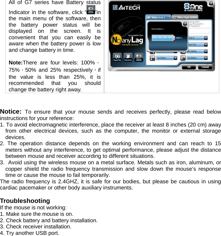 All of G7 series have Battery status Indicator in the software, click “ ”in the main menu of the software, then the battery power status will be displayed on the screen. It is convenient that you can easily be aware when the battery power is low and change battery in time.   Note:There are four levels: 100%、75%、50% and 25% respectively，if the value is less than 25%, it is recommended that you should change the battery right away.     Notice:  To ensure that your mouse sends and receives perfectly, please read below instructions for your reference: 1. To avoid electromagnetic interference, place the receiver at least 8 inches (20 cm) away from other electrical devices, such as the computer, the monitor or external storage devices. 2. The operation distance depends on the working environment and can reach to 15 meters without any interference, to get optimal performance, please adjust the distance between mouse and receiver according to different situations. 3.  Avoid using the wireless mouse on a metal surface. Metals such as iron, aluminum, or copper shield the radio frequency transmission and slow down the mouse’s response time or cause the mouse to fail temporarily. The radio frequency is 2.4GHZ, it is safe for our bodies, but please be cautious in using cardiac pacemaker or other body auxiliary instruments.   Troubleshooting If the mouse is not working:  1. Make sure the mouse is on.  2. Check battery and battery installation.  3. Check receiver installation.  4. Try another USB port.   