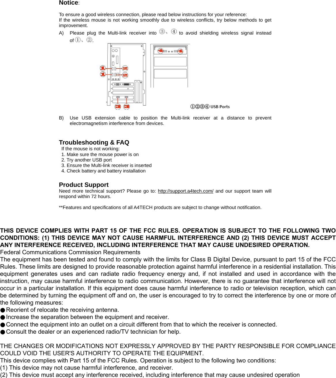 Notice:   To ensure a good wireless connection, please read below instructions for your reference: If the wireless mouse is not working smoothly due to wireless conflicts, try below methods to get improvement. A)  Please plug the Multi-link receiver into   to avoid shielding wireless signal instead of .   B)  Use USB extension cable to position the Multi-link receiver at a distance to prevent electromagnetism interference from devices.   Troubleshooting &amp; FAQ If the mouse is not working: 1. Make sure the mouse power is on 2. Try another USB port 3. Ensure the Multi-link receiver is inserted 4. Check battery and battery installation  Product Support Need more technical support? Please go to: http://support.a4tech.com/ and our support team will respond within 72 hours.  **Features and specifications of all A4TECH products are subject to change without notification.   THIS DEVICE COMPLIES WITH PART 15 OF THE FCC RULES. OPERATION IS SUBJECT TO THE FOLLOWING TWO CONDITIONS: (1) THIS DEVICE MAY NOT CAUSE HARMFUL INTERFERENCE AND (2) THIS DEVICE MUST ACCEPT ANY INTERFERENCE RECEIVED, INCLUDING INTERFERENCE THAT MAY CAUSE UNDESIRED OPERATION. Federal Communications Commission Requirements The equipment has been tested and found to comply with the limits for Class B Digital Device, pursuant to part 15 of the FCC Rules. These limits are designed to provide reasonable protection against harmful interference in a residential installation. This equipment  generates  uses  and  can  radiate  radio frequency energy  and,  if  not  installed  and  used  in  accordance  with  the instruction, may cause harmful interference to radio communication. However, there is no guarantee that interference will not occur in a particular installation. If this equipment does cause harmful interference to radio or television reception, which can be determined by turning the equipment off and on, the user is encouraged to try to correct the interference by one or more of the following measures: ●Reorient of relocate the receiving antenna. ●Increase the separation between the equipment and receiver. ●Connect the equipment into an outlet on a circuit different from that to which the receiver is connected. ●Consult the dealer or an experienced radio/TV technician for help.  THE CHANGES OR MODIFICATIONS NOT EXPRESSLY APPROVED BY THE PARTY RESPONSIBLE FOR COMPLIANCE COULD VOID THE USER&apos;S AUTHORITY TO OPERATE THE EQUIPMENT. This device complies with Part 15 of the FCC Rules. Operation is subject to the following two conditions: (1) This device may not cause harmful interference, and receiver. (2) This device must accept any interference received, including interference that may cause undesired operation