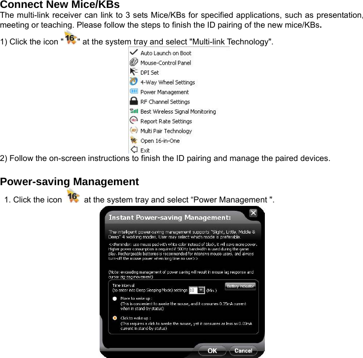 Connect New Mice/KBs The multi-link receiver can link to 3 sets Mice/KBs for specified applications, such as presentation, meeting or teaching. Please follow the steps to finish the ID pairing of the new mice/KBs. 1) Click the icon &quot; &quot; at the system tray and select &quot;Multi-link Technology&quot;.    2) Follow the on-screen instructions to finish the ID pairing and manage the paired devices.  Power-saving Management 1. Click the icon    at the system tray and select “Power Management &quot;.  
