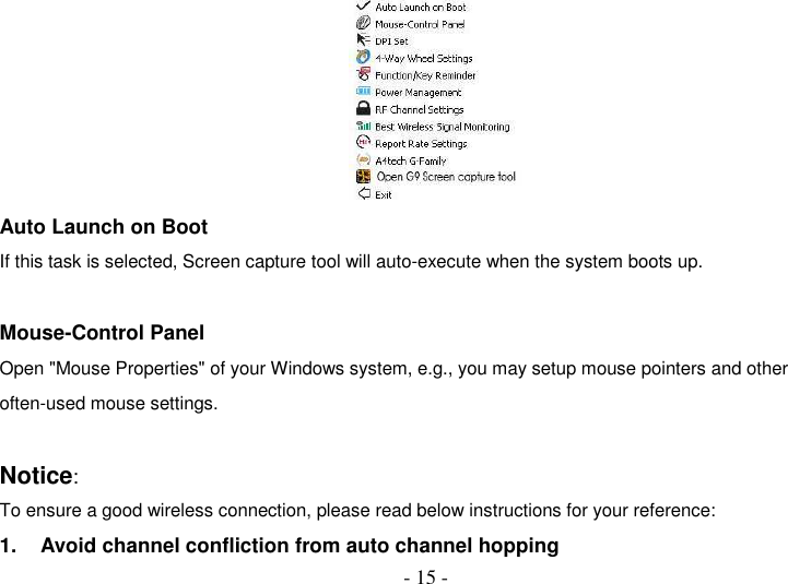  - 15 -  Auto Launch on Boot If this task is selected, Screen capture tool will auto-execute when the system boots up.  Mouse-Control Panel Open &quot;Mouse Properties&quot; of your Windows system, e.g., you may setup mouse pointers and other often-used mouse settings.  Notice:   To ensure a good wireless connection, please read below instructions for your reference: 1.  Avoid channel confliction from auto channel hopping 