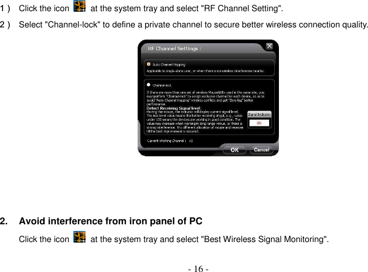  - 16 - 1）  Click the icon   at the system tray and select &quot;RF Channel Setting&quot;. 2）  Select &quot;Channel-lock&quot; to define a private channel to secure better wireless connection quality.     2.  Avoid interference from iron panel of PC Click the icon   at the system tray and select &quot;Best Wireless Signal Monitoring&quot;.   