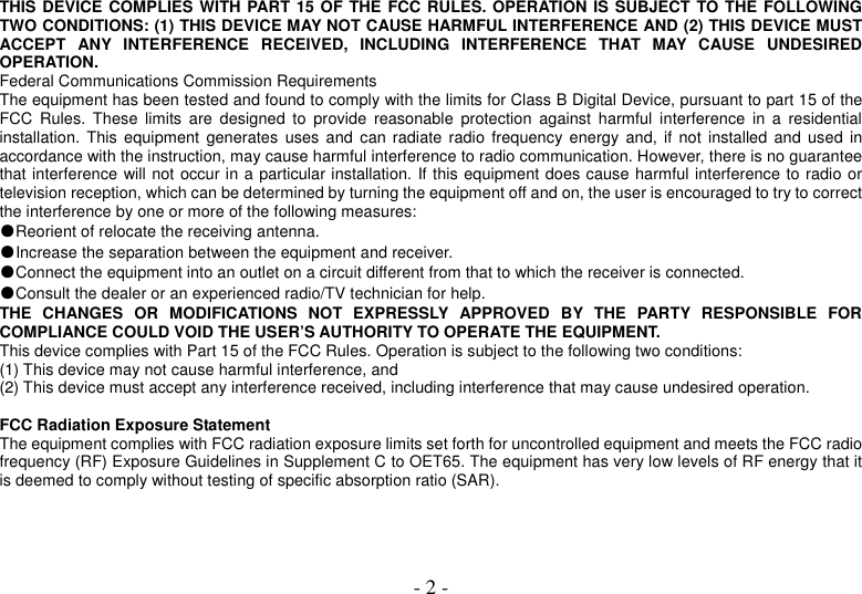  - 2 - THIS DEVICE COMPLIES WITH PART 15 OF THE FCC RULES. OPERATION IS SUBJECT TO THE FOLLOWING TWO CONDITIONS: (1) THIS DEVICE MAY NOT CAUSE HARMFUL INTERFERENCE AND (2) THIS DEVICE MUST ACCEPT  ANY  INTERFERENCE  RECEIVED,  INCLUDING  INTERFERENCE  THAT  MAY  CAUSE  UNDESIRED OPERATION. Federal Communications Commission Requirements The equipment has been tested and found to comply with the limits for Class B Digital Device, pursuant to part 15 of the FCC  Rules.  These  limits  are  designed  to  provide  reasonable  protection  against  harmful  interference  in  a  residential installation. This  equipment  generates  uses  and  can  radiate radio  frequency energy  and,  if  not  installed  and  used  in accordance with the instruction, may cause harmful interference to radio communication. However, there is no guarantee that interference will not occur in a particular installation. If this equipment does cause harmful interference to radio or television reception, which can be determined by turning the equipment off and on, the user is encouraged to try to correct the interference by one or more of the following measures: ●Reorient of relocate the receiving antenna. ●Increase the separation between the equipment and receiver. ●Connect the equipment into an outlet on a circuit different from that to which the receiver is connected. ●Consult the dealer or an experienced radio/TV technician for help. THE  CHANGES  OR  MODIFICATIONS  NOT  EXPRESSLY  APPROVED  BY  THE  PARTY  RESPONSIBLE  FOR COMPLIANCE COULD VOID THE USER’S AUTHORITY TO OPERATE THE EQUIPMENT. This device complies with Part 15 of the FCC Rules. Operation is subject to the following two conditions: (1) This device may not cause harmful interference, and (2) This device must accept any interference received, including interference that may cause undesired operation.  FCC Radiation Exposure Statement The equipment complies with FCC radiation exposure limits set forth for uncontrolled equipment and meets the FCC radio frequency (RF) Exposure Guidelines in Supplement C to OET65. The equipment has very low levels of RF energy that it is deemed to comply without testing of specific absorption ratio (SAR). 